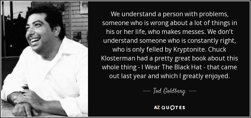 We understand a person with problems, someone who is wrong about a lot of things in his or her life, who makes messes. We don't understand someone who is constantly right, who is only felled by Kryptonite. Chuck Klosterman had a pretty great book about this whole thing - I Wear The Black Hat - that came out last year and which I greatly enjoyed. - Tod Goldberg