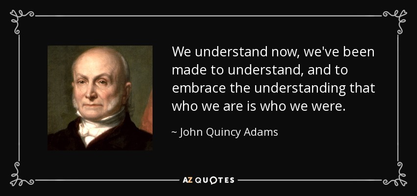 We understand now, we've been made to understand, and to embrace the understanding that who we are is who we were. - John Quincy Adams