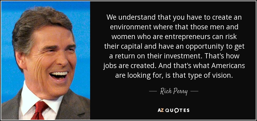 We understand that you have to create an environment where that those men and women who are entrepreneurs can risk their capital and have an opportunity to get a return on their investment. That's how jobs are created. And that's what Americans are looking for, is that type of vision. - Rick Perry