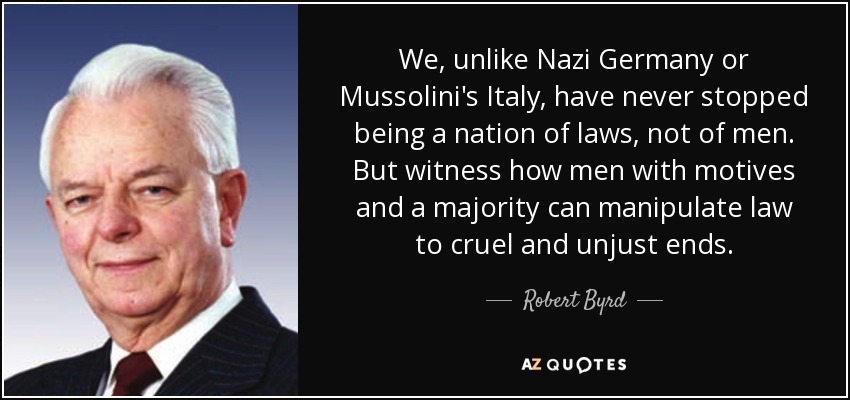 We, unlike Nazi Germany or Mussolini's Italy, have never stopped being a nation of laws, not of men. But witness how men with motives and a majority can manipulate law to cruel and unjust ends. - Robert Byrd