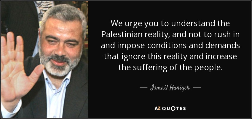 We urge you to understand the Palestinian reality, and not to rush in and impose conditions and demands that ignore this reality and increase the suffering of the people. - Ismail Haniyeh