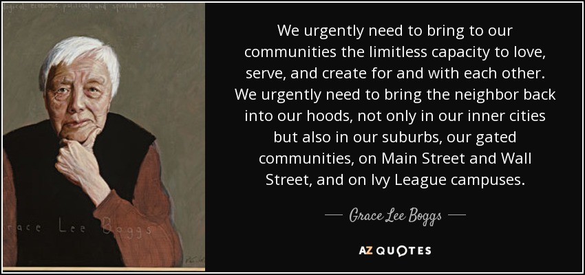 We urgently need to bring to our communities the limitless capacity to love, serve, and create for and with each other. We urgently need to bring the neighbor back into our hoods, not only in our inner cities but also in our suburbs, our gated communities, on Main Street and Wall Street, and on Ivy League campuses. - Grace Lee Boggs