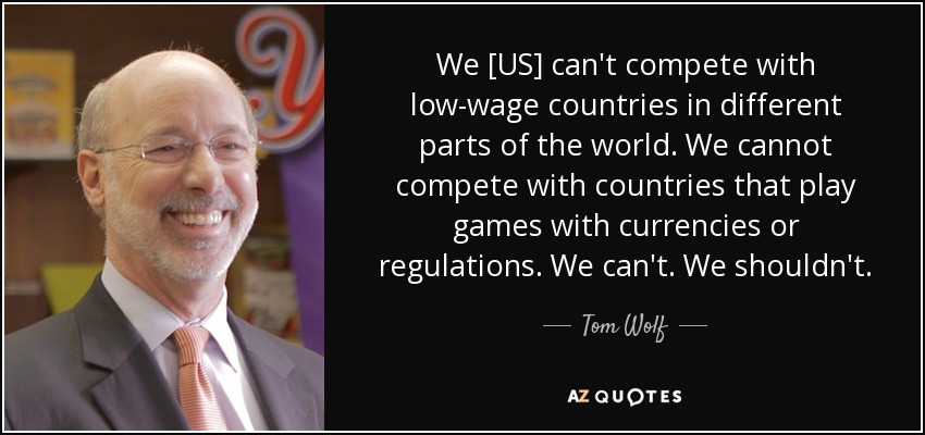 We [US] can't compete with low-wage countries in different parts of the world. We cannot compete with countries that play games with currencies or regulations. We can't. We shouldn't. - Tom Wolf