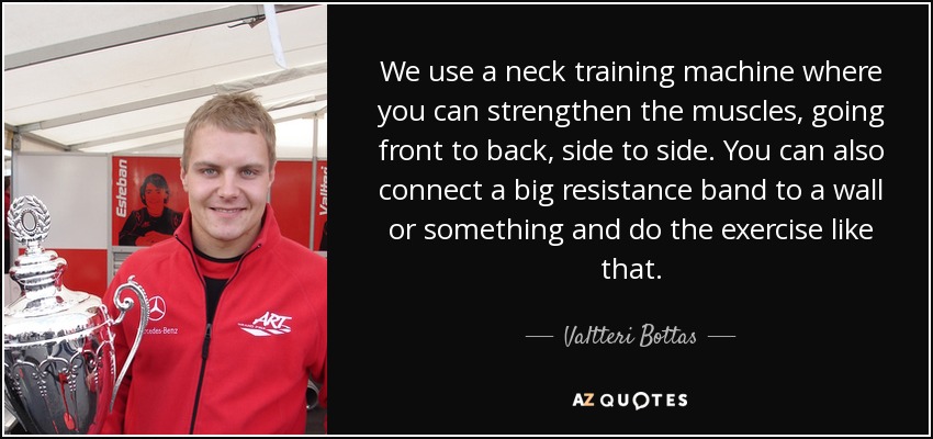 We use a neck training machine where you can strengthen the muscles, going front to back, side to side. You can also connect a big resistance band to a wall or something and do the exercise like that. - Valtteri Bottas