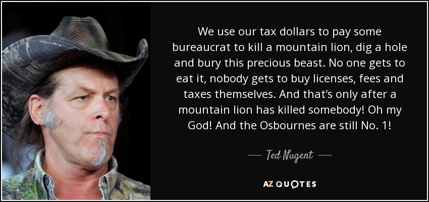 We use our tax dollars to pay some bureaucrat to kill a mountain lion, dig a hole and bury this precious beast. No one gets to eat it, nobody gets to buy licenses, fees and taxes themselves. And that's only after a mountain lion has killed somebody! Oh my God! And the Osbournes are still No. 1! - Ted Nugent