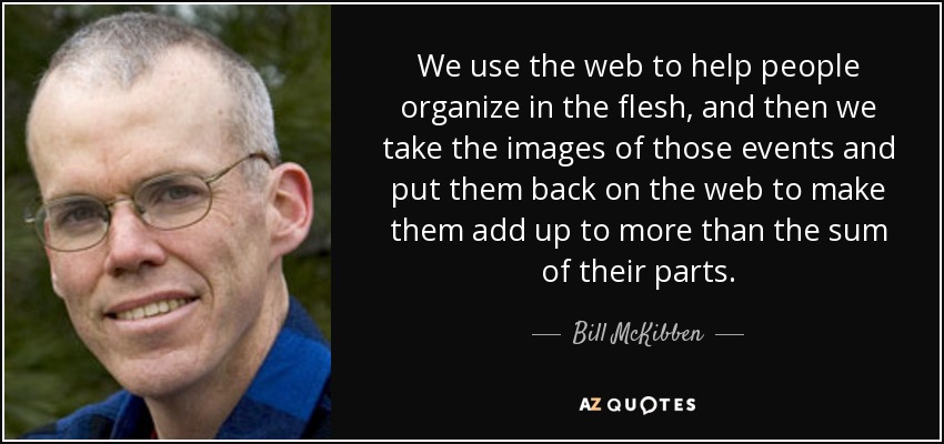 We use the web to help people organize in the flesh, and then we take the images of those events and put them back on the web to make them add up to more than the sum of their parts. - Bill McKibben