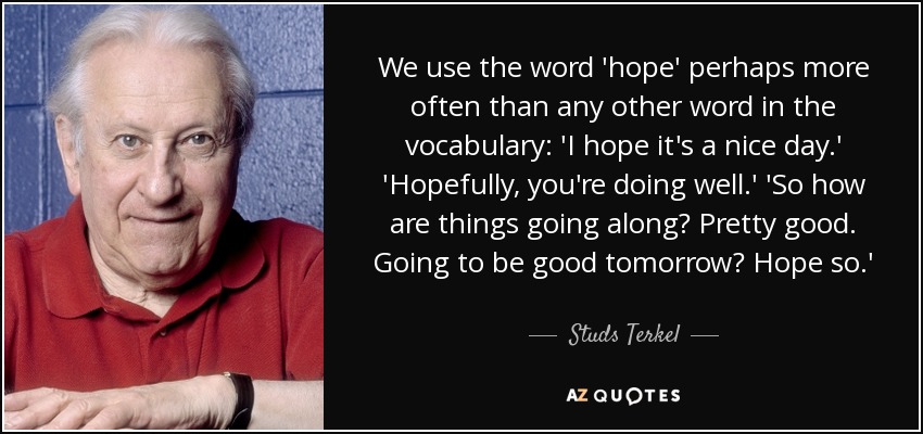 We use the word 'hope' perhaps more often than any other word in the vocabulary: 'I hope it's a nice day.' 'Hopefully, you're doing well.' 'So how are things going along? Pretty good. Going to be good tomorrow? Hope so.' - Studs Terkel