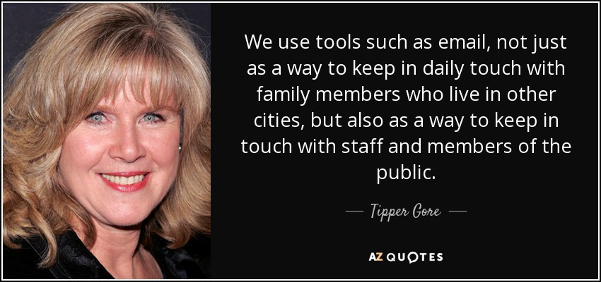 We use tools such as email, not just as a way to keep in daily touch with family members who live in other cities, but also as a way to keep in touch with staff and members of the public. - Tipper Gore