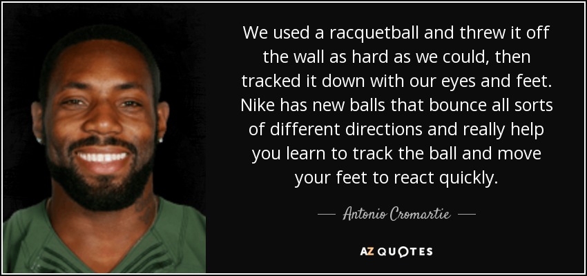 We used a racquetball and threw it off the wall as hard as we could, then tracked it down with our eyes and feet. Nike has new balls that bounce all sorts of different directions and really help you learn to track the ball and move your feet to react quickly. - Antonio Cromartie