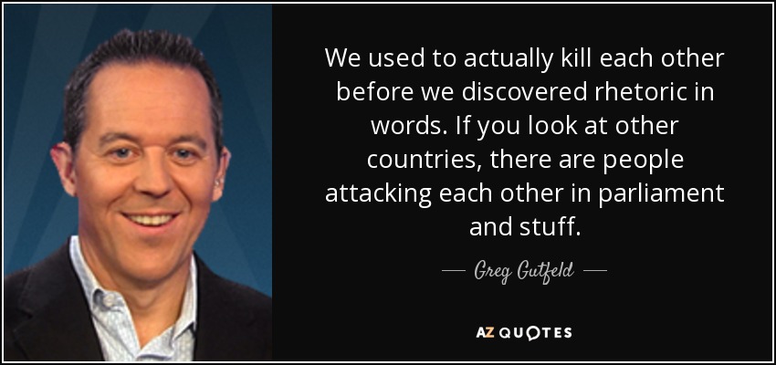 We used to actually kill each other before we discovered rhetoric in words. If you look at other countries, there are people attacking each other in parliament and stuff. - Greg Gutfeld