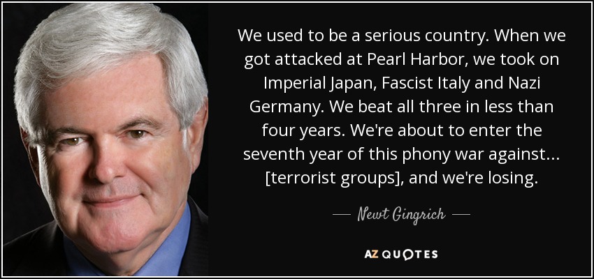 We used to be a serious country. When we got attacked at Pearl Harbor, we took on Imperial Japan, Fascist Italy and Nazi Germany. We beat all three in less than four years. We're about to enter the seventh year of this phony war against ... [terrorist groups], and we're losing. - Newt Gingrich