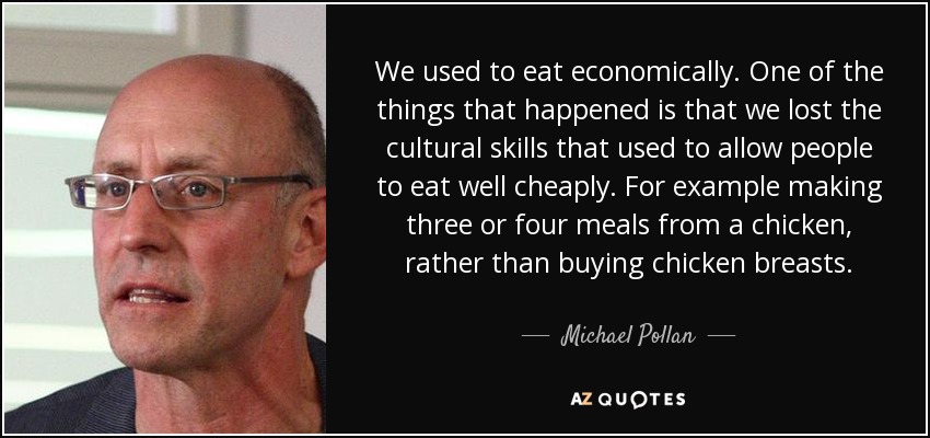 We used to eat economically. One of the things that happened is that we lost the cultural skills that used to allow people to eat well cheaply. For example making three or four meals from a chicken, rather than buying chicken breasts. - Michael Pollan