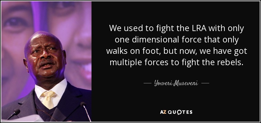 We used to fight the LRA with only one dimensional force that only walks on foot, but now, we have got multiple forces to fight the rebels. - Yoweri Museveni