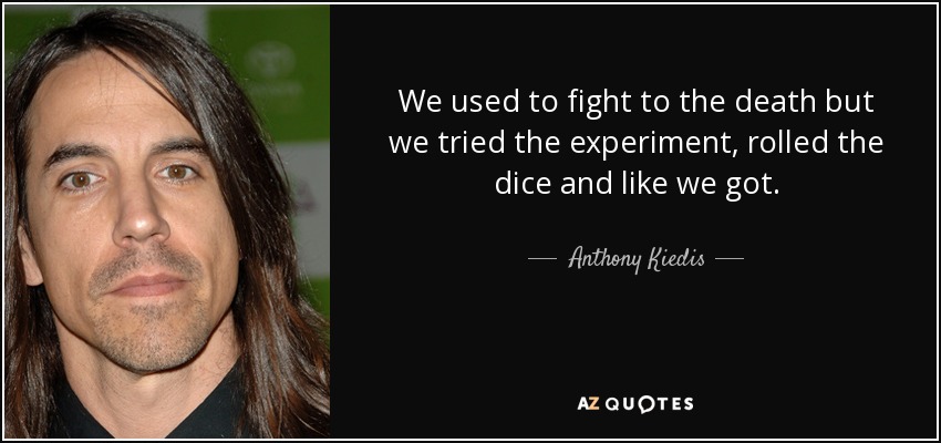 We used to fight to the death but we tried the experiment, rolled the dice and like we got. - Anthony Kiedis