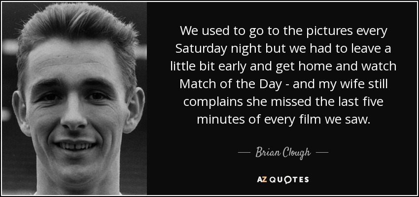 We used to go to the pictures every Saturday night but we had to leave a little bit early and get home and watch Match of the Day - and my wife still complains she missed the last five minutes of every film we saw. - Brian Clough