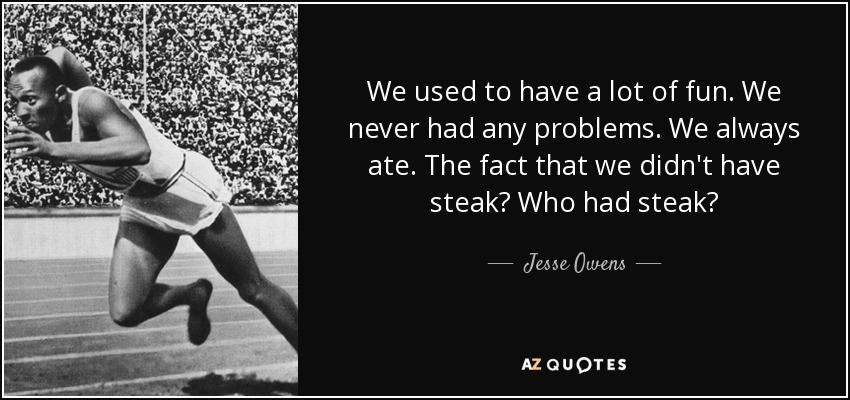 We used to have a lot of fun. We never had any problems. We always ate. The fact that we didn't have steak? Who had steak? - Jesse Owens