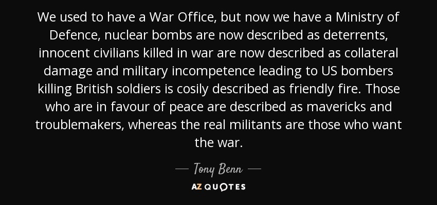 We used to have a War Office, but now we have a Ministry of Defence, nuclear bombs are now described as deterrents, innocent civilians killed in war are now described as collateral damage and military incompetence leading to US bombers killing British soldiers is cosily described as friendly fire. Those who are in favour of peace are described as mavericks and troublemakers, whereas the real militants are those who want the war. - Tony Benn