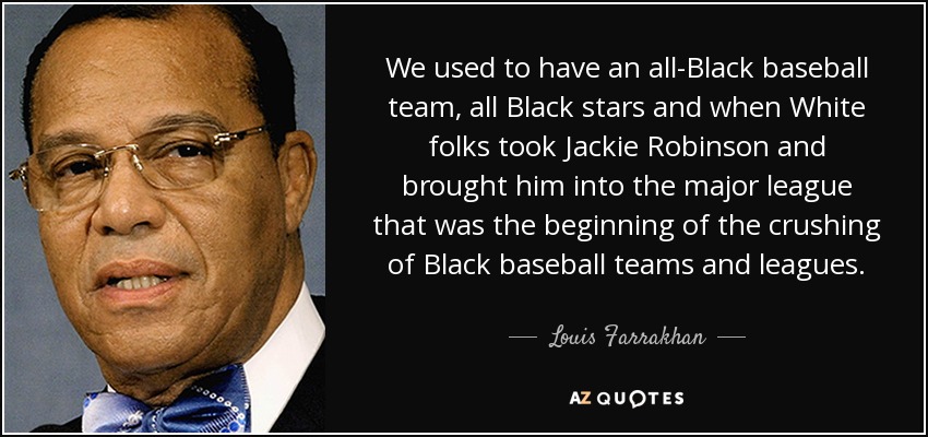 We used to have an all-Black baseball team, all Black stars and when White folks took Jackie Robinson and brought him into the major league that was the beginning of the crushing of Black baseball teams and leagues. - Louis Farrakhan