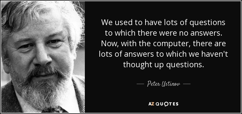 We used to have lots of questions to which there were no answers. Now, with the computer, there are lots of answers to which we haven't thought up questions. - Peter Ustinov