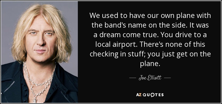 We used to have our own plane with the band's name on the side. It was a dream come true. You drive to a local airport. There's none of this checking in stuff; you just get on the plane. - Joe Elliott