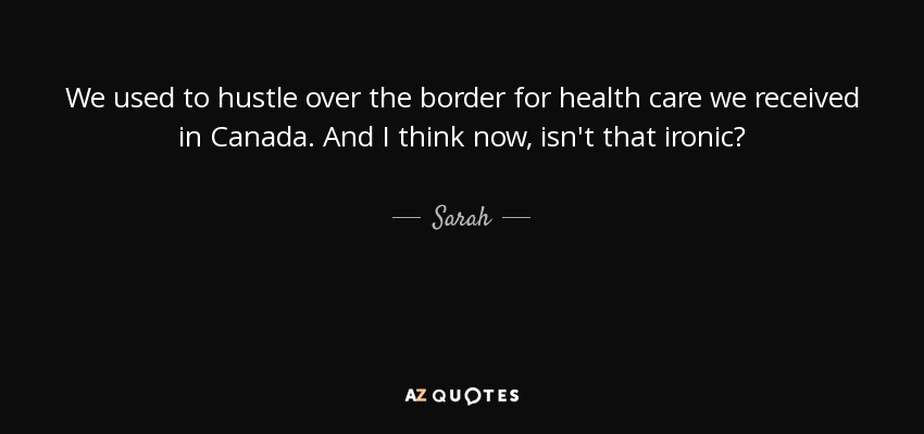 We used to hustle over the border for health care we received in Canada. And I think now, isn't that ironic? - Sarah