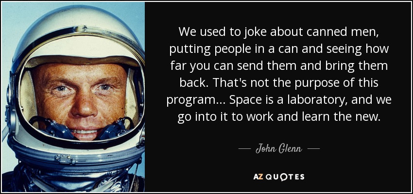 We used to joke about canned men, putting people in a can and seeing how far you can send them and bring them back. That's not the purpose of this program... Space is a laboratory, and we go into it to work and learn the new. - John Glenn