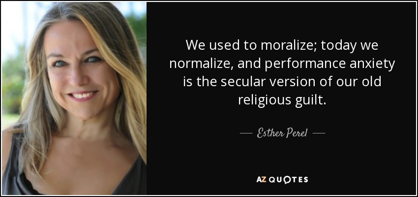 We used to moralize; today we normalize, and performance anxiety is the secular version of our old religious guilt. - Esther Perel