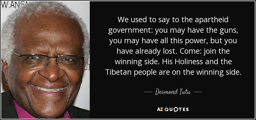 We used to say to the apartheid government: you may have the guns, you may have all this power, but you have already lost. Come: join the winning side. His Holiness and the Tibetan people are on the winning side. - Desmond Tutu