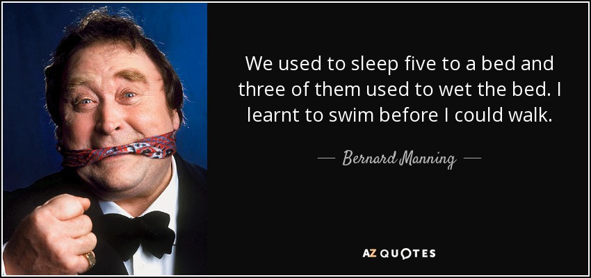 We used to sleep five to a bed and three of them used to wet the bed. I learnt to swim before I could walk. - Bernard Manning