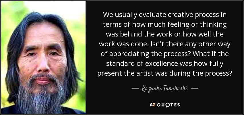 We usually evaluate creative process in terms of how much feeling or thinking was behind the work or how well the work was done. Isn't there any other way of appreciating the process? What if the standard of excellence was how fully present the artist was during the process? - Kazuaki Tanahashi