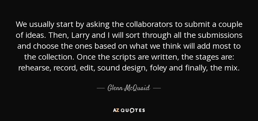 We usually start by asking the collaborators to submit a couple of ideas. Then, Larry and I will sort through all the submissions and choose the ones based on what we think will add most to the collection. Once the scripts are written, the stages are: rehearse, record, edit, sound design, foley and finally, the mix. - Glenn McQuaid