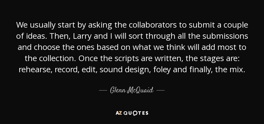 We usually start by asking the collaborators to submit a couple of ideas. Then, Larry and I will sort through all the submissions and choose the ones based on what we think will add most to the collection. Once the scripts are written, the stages are: rehearse, record, edit, sound design, foley and finally, the mix. - Glenn McQuaid