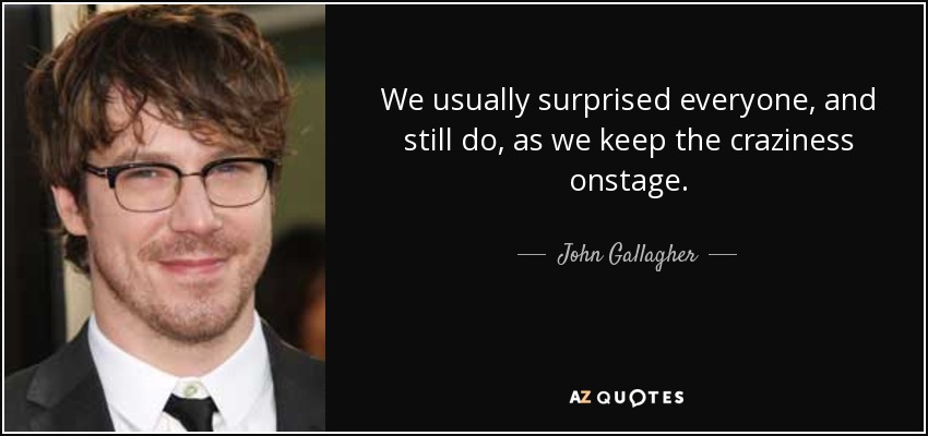 We usually surprised everyone, and still do, as we keep the craziness onstage. - John Gallagher, Jr.