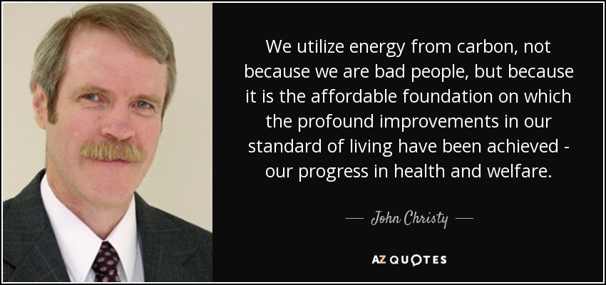 We utilize energy from carbon, not because we are bad people, but because it is the affordable foundation on which the profound improvements in our standard of living have been achieved - our progress in health and welfare. - John Christy