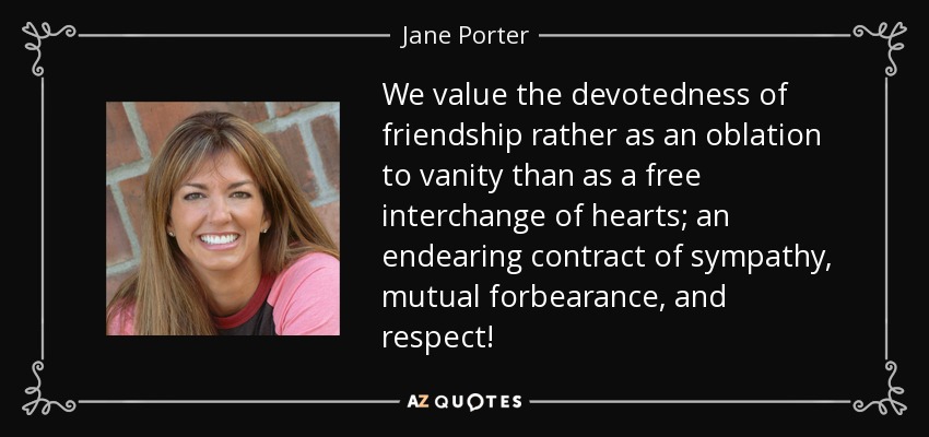 We value the devotedness of friendship rather as an oblation to vanity than as a free interchange of hearts; an endearing contract of sympathy, mutual forbearance, and respect! - Jane Porter