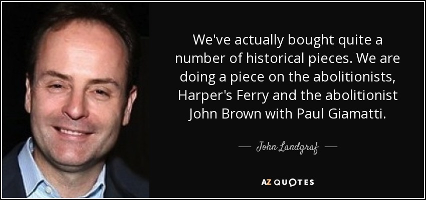 We've actually bought quite a number of historical pieces. We are doing a piece on the abolitionists, Harper's Ferry and the abolitionist John Brown with Paul Giamatti. - John Landgraf