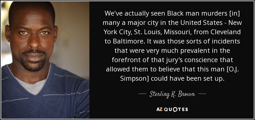 We've actually seen Black man murders [in] many a major city in the United States - New York City, St. Louis, Missouri, from Cleveland to Baltimore. It was those sorts of incidents that were very much prevalent in the forefront of that jury's conscience that allowed them to believe that this man [O.J. Simpson] could have been set up. - Sterling K. Brown