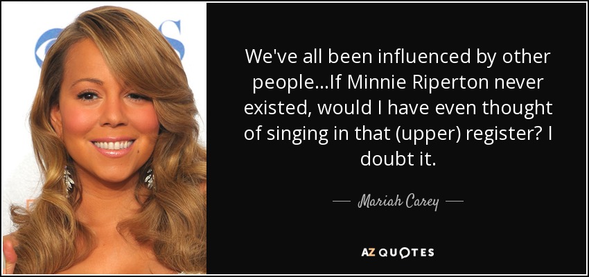We've all been influenced by other people...If Minnie Riperton never existed, would I have even thought of singing in that (upper) register? I doubt it. - Mariah Carey
