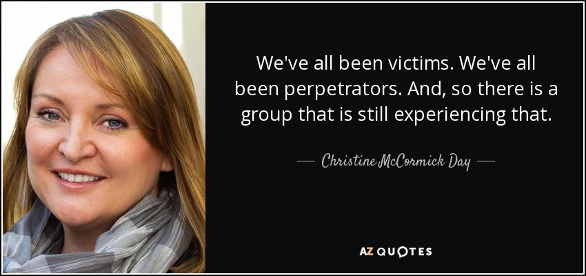 We've all been victims. We've all been perpetrators. And, so there is a group that is still experiencing that. - Christine McCormick Day