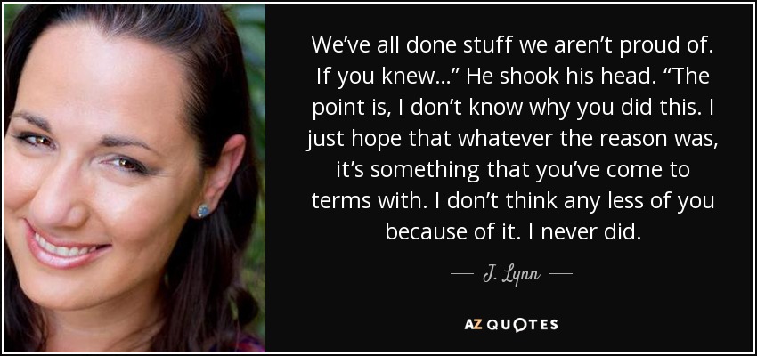 We’ve all done stuff we aren’t proud of. If you knew…” He shook his head. “The point is, I don’t know why you did this. I just hope that whatever the reason was, it’s something that you’ve come to terms with. I don’t think any less of you because of it. I never did. - J. Lynn