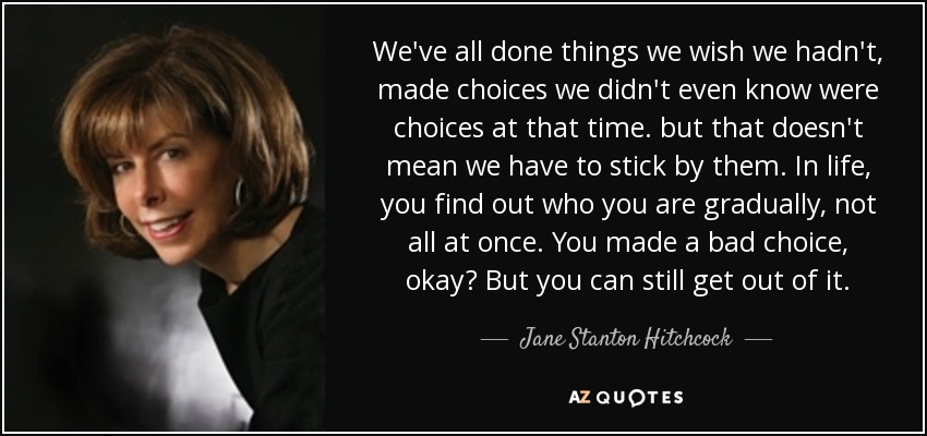 We've all done things we wish we hadn't, made choices we didn't even know were choices at that time. but that doesn't mean we have to stick by them. In life, you find out who you are gradually, not all at once. You made a bad choice, okay? But you can still get out of it. - Jane Stanton Hitchcock