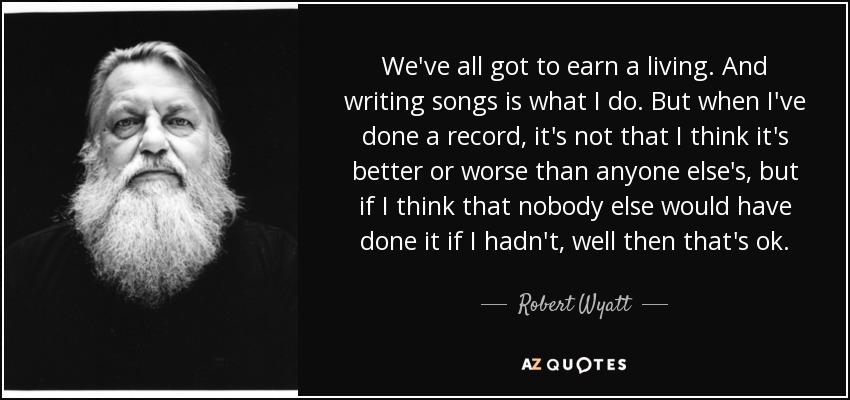 We've all got to earn a living. And writing songs is what I do. But when I've done a record, it's not that I think it's better or worse than anyone else's, but if I think that nobody else would have done it if I hadn't, well then that's ok. - Robert Wyatt