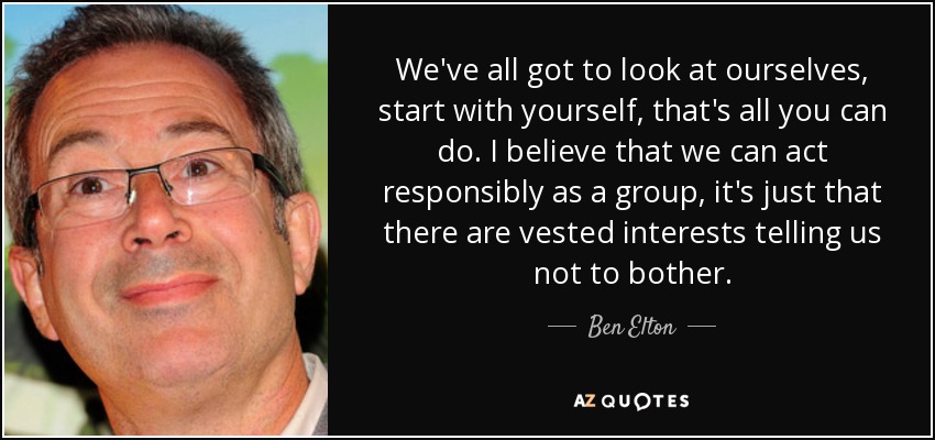 We've all got to look at ourselves, start with yourself, that's all you can do. I believe that we can act responsibly as a group, it's just that there are vested interests telling us not to bother. - Ben Elton