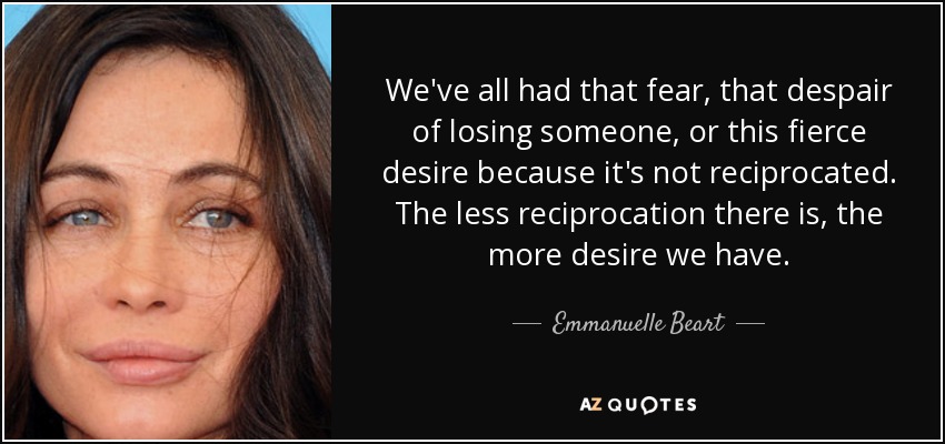 We've all had that fear, that despair of losing someone, or this fierce desire because it's not reciprocated. The less reciprocation there is, the more desire we have. - Emmanuelle Beart