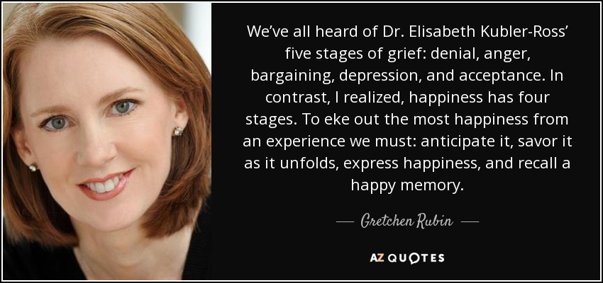 We’ve all heard of Dr. Elisabeth Kubler-Ross’ five stages of grief: denial, anger, bargaining, depression, and acceptance. In contrast, I realized, happiness has four stages. To eke out the most happiness from an experience we must: anticipate it, savor it as it unfolds, express happiness, and recall a happy memory. - Gretchen Rubin