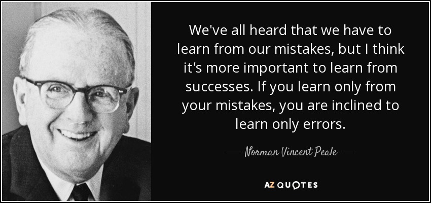 We've all heard that we have to learn from our mistakes, but I think it's more important to learn from successes. If you learn only from your mistakes, you are inclined to learn only errors. - Norman Vincent Peale