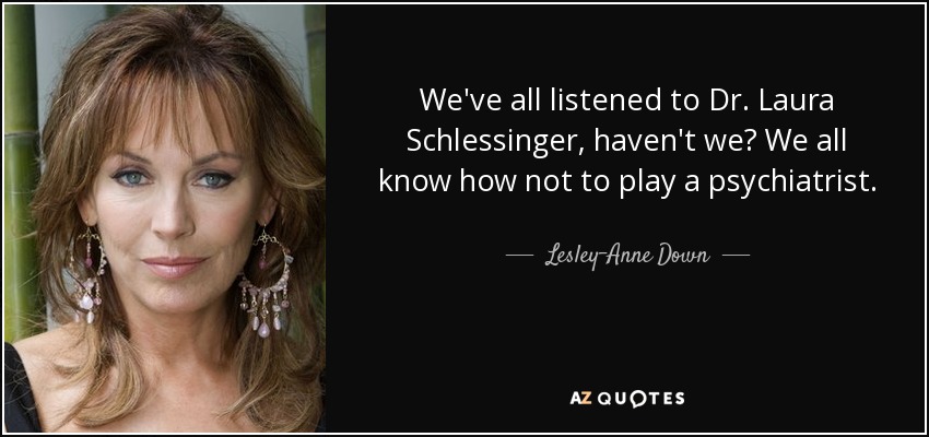 We've all listened to Dr. Laura Schlessinger, haven't we? We all know how not to play a psychiatrist. - Lesley-Anne Down