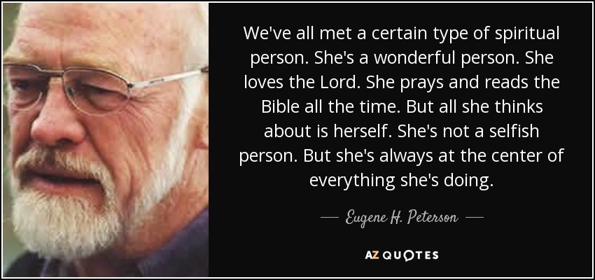 We've all met a certain type of spiritual person. She's a wonderful person. She loves the Lord. She prays and reads the Bible all the time. But all she thinks about is herself. She's not a selfish person. But she's always at the center of everything she's doing. - Eugene H. Peterson