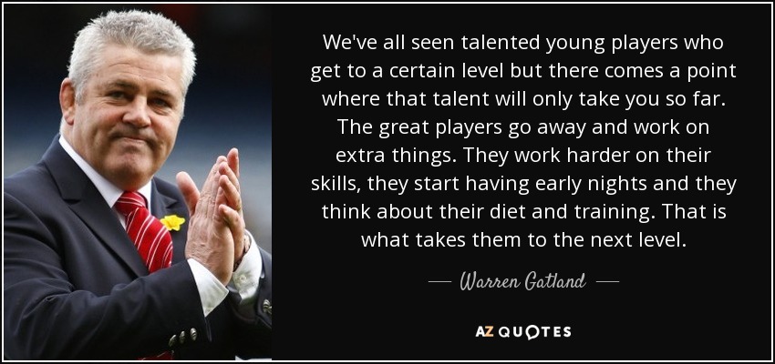We've all seen talented young players who get to a certain level but there comes a point where that talent will only take you so far. The great players go away and work on extra things. They work harder on their skills, they start having early nights and they think about their diet and training. That is what takes them to the next level. - Warren Gatland