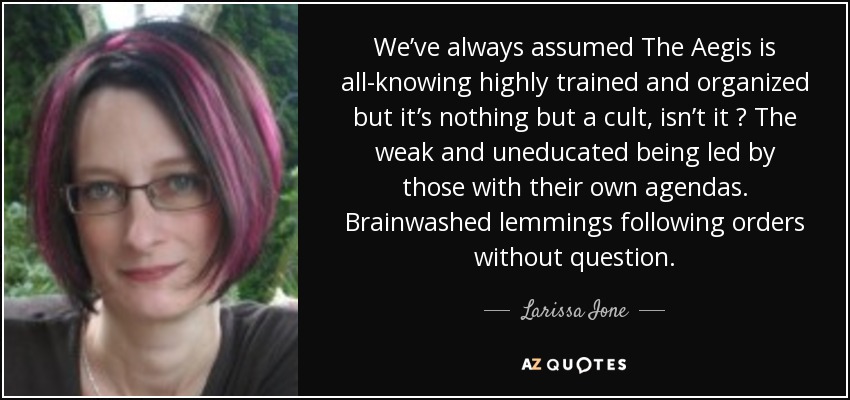 We’ve always assumed The Aegis is all-knowing highly trained and organized but it’s nothing but a cult, isn’t it ? The weak and uneducated being led by those with their own agendas. Brainwashed lemmings following orders without question. - Larissa Ione